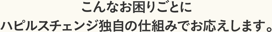 こんなお困りごとにハピルスチェンジ独自の仕組みでお応えします。