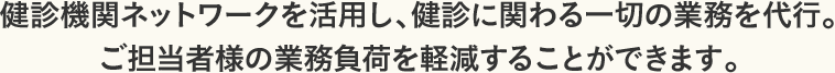 健診機関ネットワークを活用し、健診に関わる一切の業務を代行。ご担当者様の業務負荷を軽減することができます。